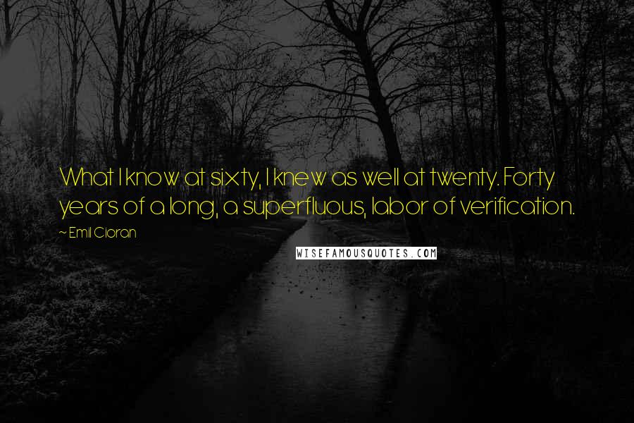 Emil Cioran Quotes: What I know at sixty, I knew as well at twenty. Forty years of a long, a superfluous, labor of verification.