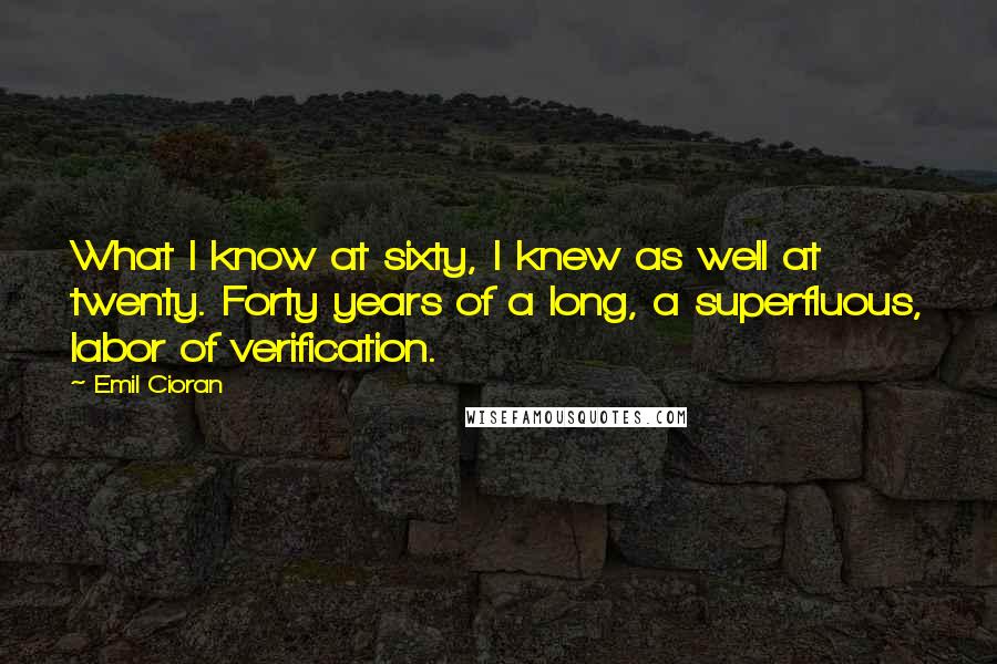 Emil Cioran Quotes: What I know at sixty, I knew as well at twenty. Forty years of a long, a superfluous, labor of verification.