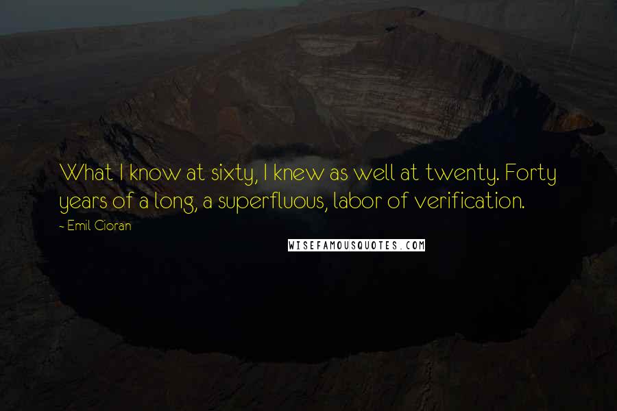 Emil Cioran Quotes: What I know at sixty, I knew as well at twenty. Forty years of a long, a superfluous, labor of verification.