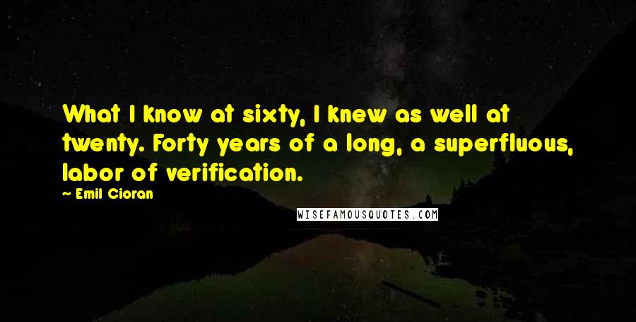 Emil Cioran Quotes: What I know at sixty, I knew as well at twenty. Forty years of a long, a superfluous, labor of verification.