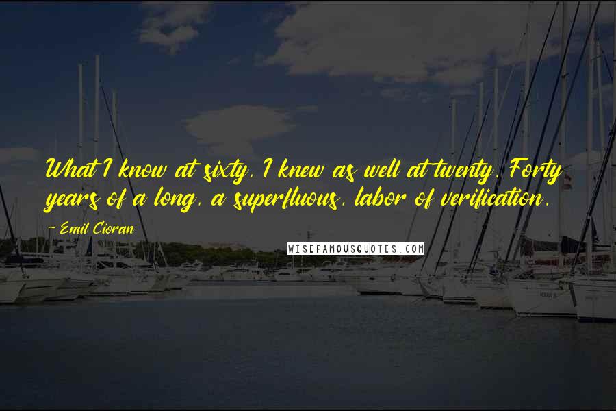 Emil Cioran Quotes: What I know at sixty, I knew as well at twenty. Forty years of a long, a superfluous, labor of verification.