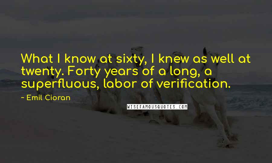 Emil Cioran Quotes: What I know at sixty, I knew as well at twenty. Forty years of a long, a superfluous, labor of verification.