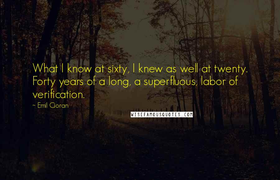 Emil Cioran Quotes: What I know at sixty, I knew as well at twenty. Forty years of a long, a superfluous, labor of verification.