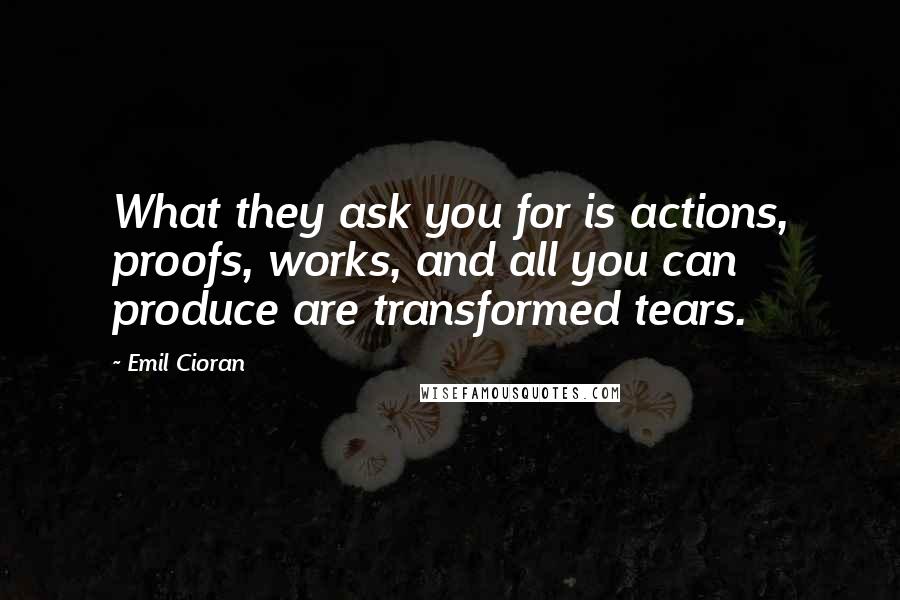 Emil Cioran Quotes: What they ask you for is actions, proofs, works, and all you can produce are transformed tears.