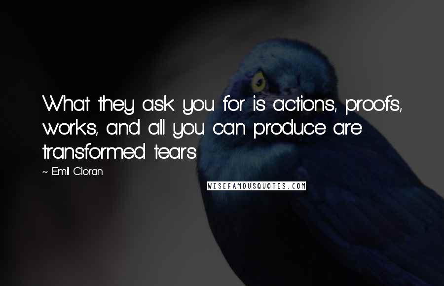 Emil Cioran Quotes: What they ask you for is actions, proofs, works, and all you can produce are transformed tears.