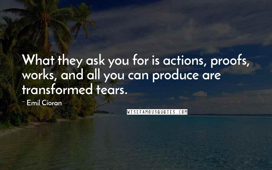 Emil Cioran Quotes: What they ask you for is actions, proofs, works, and all you can produce are transformed tears.