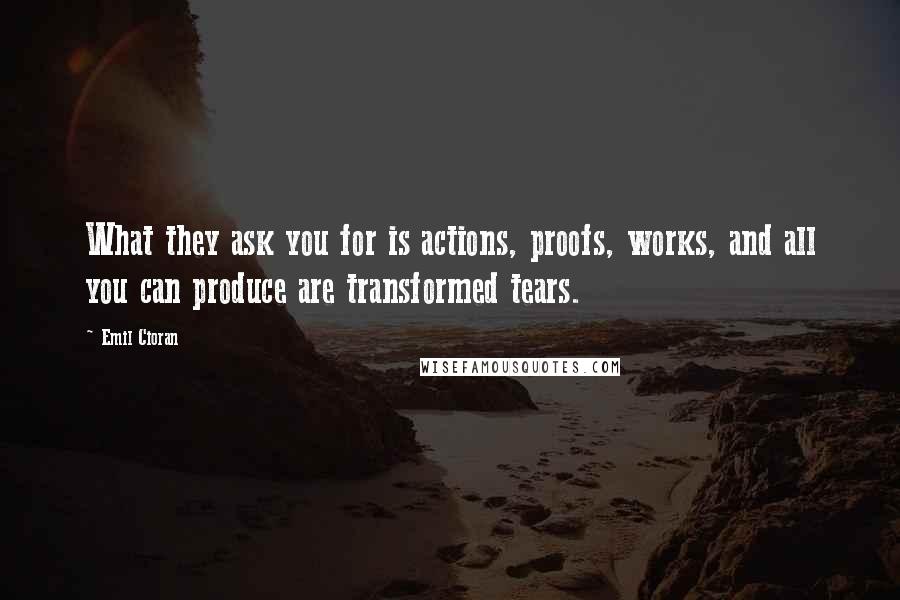 Emil Cioran Quotes: What they ask you for is actions, proofs, works, and all you can produce are transformed tears.