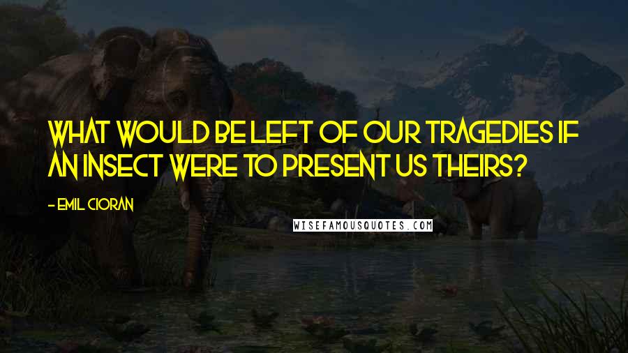 Emil Cioran Quotes: What would be left of our tragedies if an insect were to present us theirs?