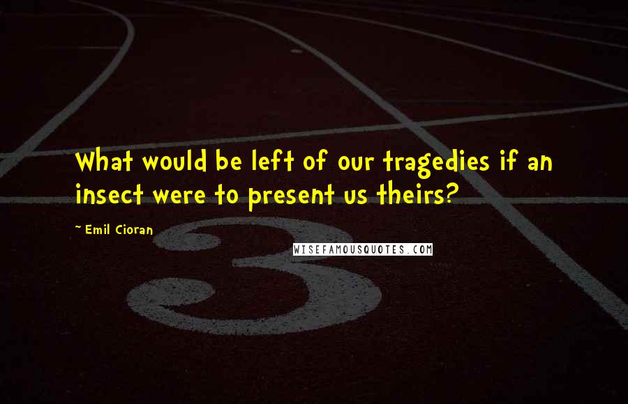 Emil Cioran Quotes: What would be left of our tragedies if an insect were to present us theirs?