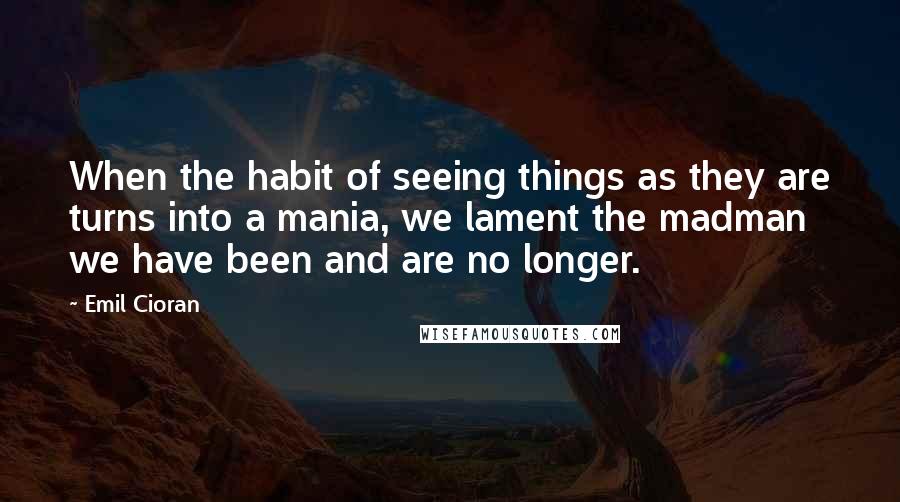 Emil Cioran Quotes: When the habit of seeing things as they are turns into a mania, we lament the madman we have been and are no longer.