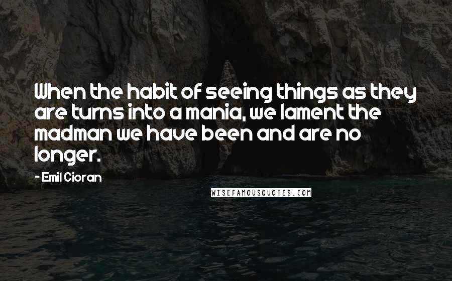 Emil Cioran Quotes: When the habit of seeing things as they are turns into a mania, we lament the madman we have been and are no longer.