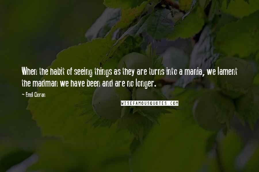 Emil Cioran Quotes: When the habit of seeing things as they are turns into a mania, we lament the madman we have been and are no longer.