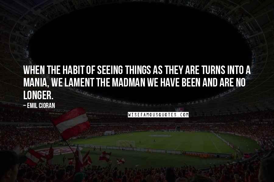 Emil Cioran Quotes: When the habit of seeing things as they are turns into a mania, we lament the madman we have been and are no longer.