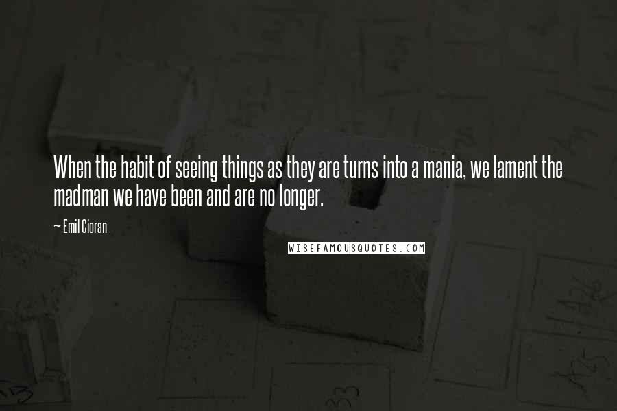 Emil Cioran Quotes: When the habit of seeing things as they are turns into a mania, we lament the madman we have been and are no longer.