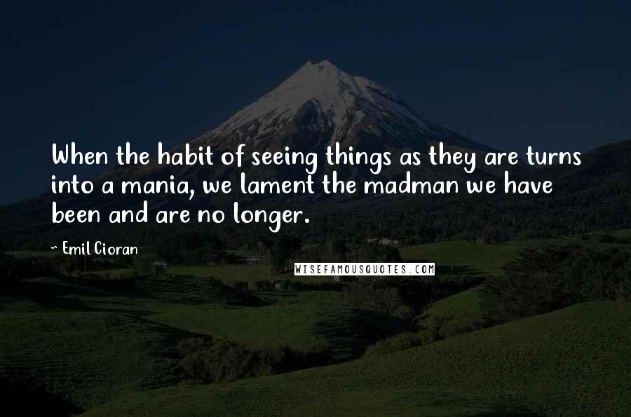Emil Cioran Quotes: When the habit of seeing things as they are turns into a mania, we lament the madman we have been and are no longer.