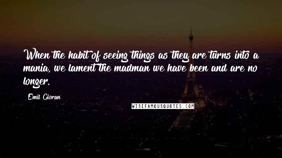 Emil Cioran Quotes: When the habit of seeing things as they are turns into a mania, we lament the madman we have been and are no longer.