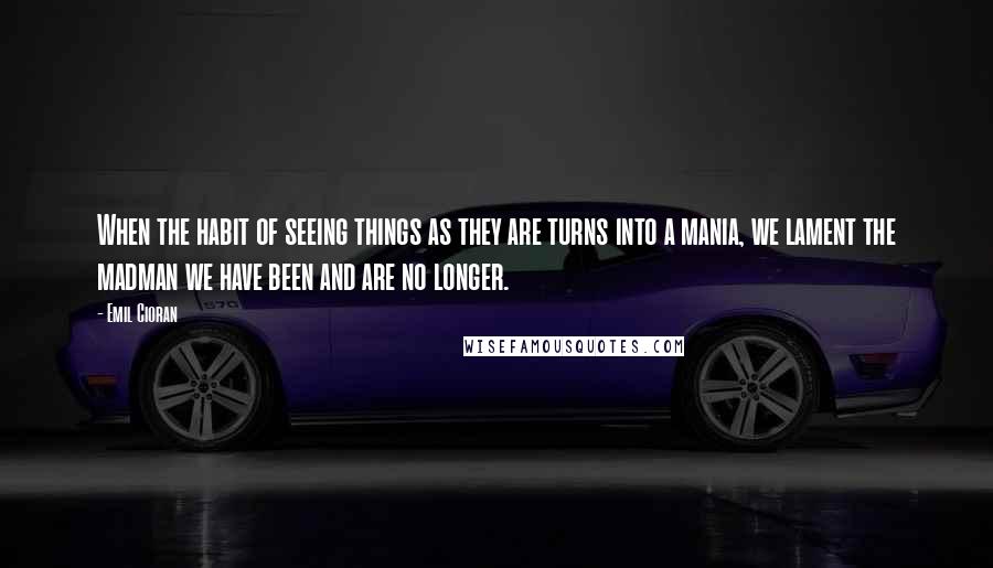 Emil Cioran Quotes: When the habit of seeing things as they are turns into a mania, we lament the madman we have been and are no longer.