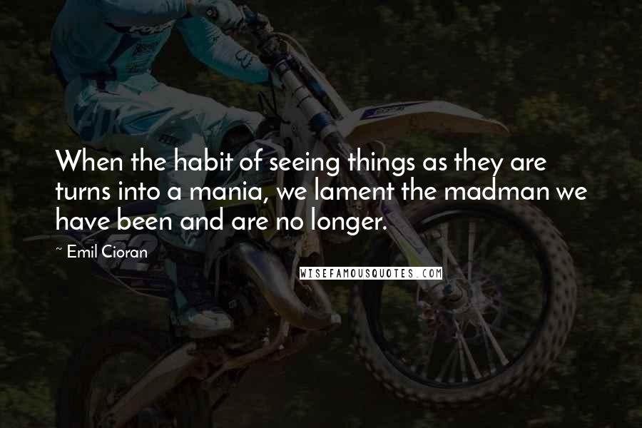 Emil Cioran Quotes: When the habit of seeing things as they are turns into a mania, we lament the madman we have been and are no longer.