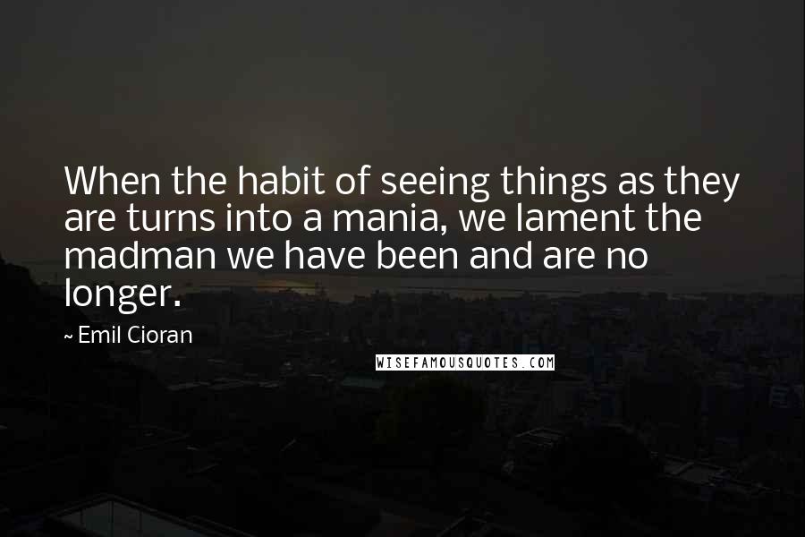 Emil Cioran Quotes: When the habit of seeing things as they are turns into a mania, we lament the madman we have been and are no longer.