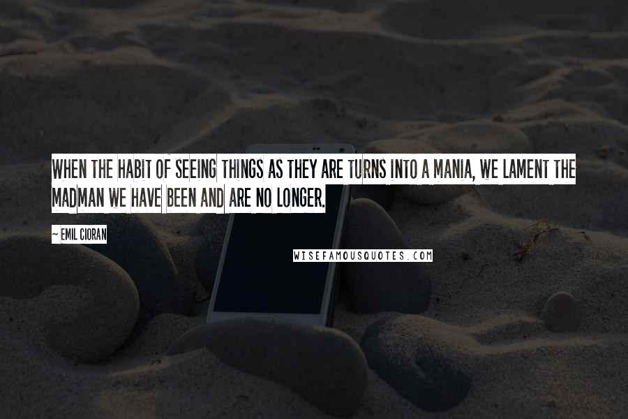 Emil Cioran Quotes: When the habit of seeing things as they are turns into a mania, we lament the madman we have been and are no longer.