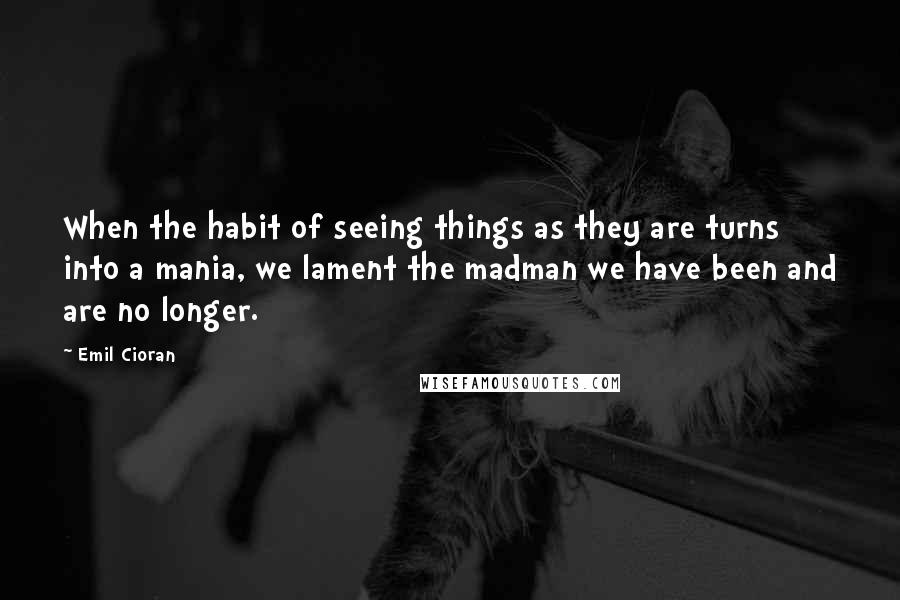 Emil Cioran Quotes: When the habit of seeing things as they are turns into a mania, we lament the madman we have been and are no longer.