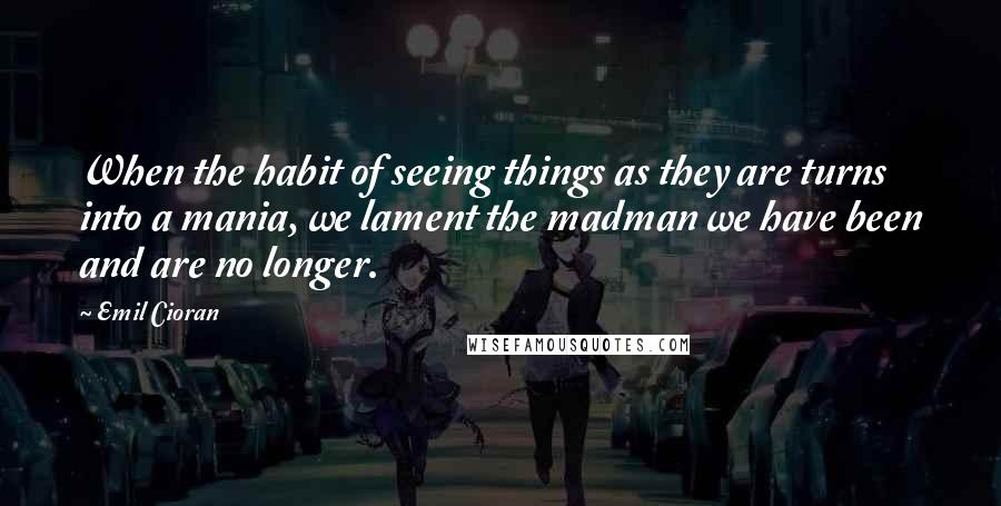 Emil Cioran Quotes: When the habit of seeing things as they are turns into a mania, we lament the madman we have been and are no longer.