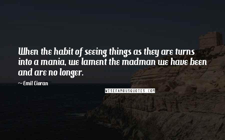 Emil Cioran Quotes: When the habit of seeing things as they are turns into a mania, we lament the madman we have been and are no longer.