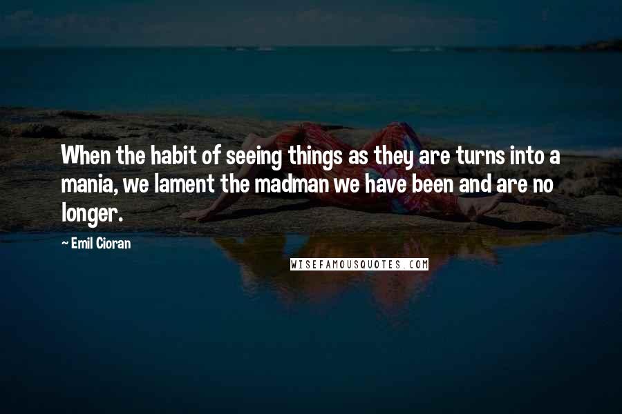 Emil Cioran Quotes: When the habit of seeing things as they are turns into a mania, we lament the madman we have been and are no longer.