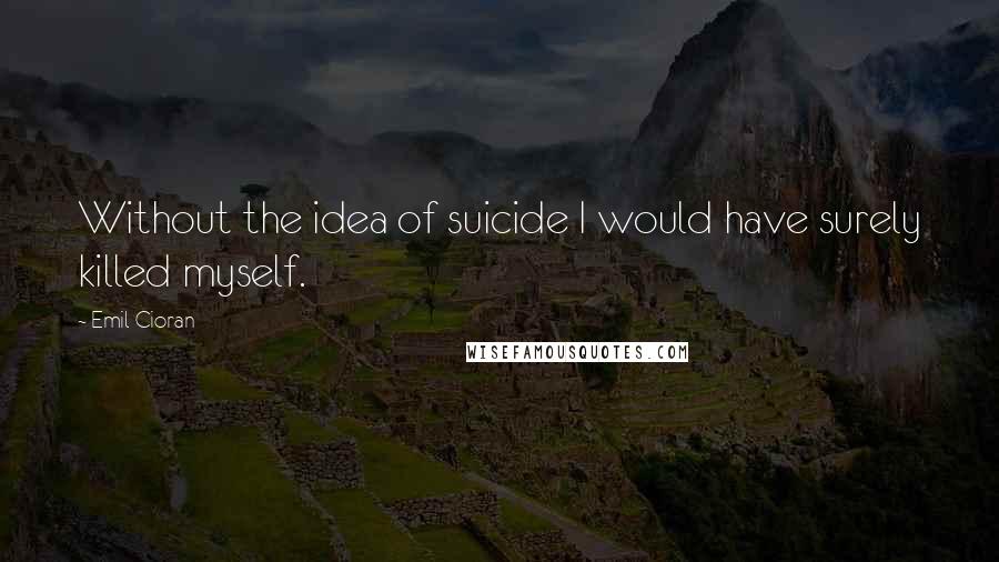 Emil Cioran Quotes: Without the idea of suicide I would have surely killed myself.