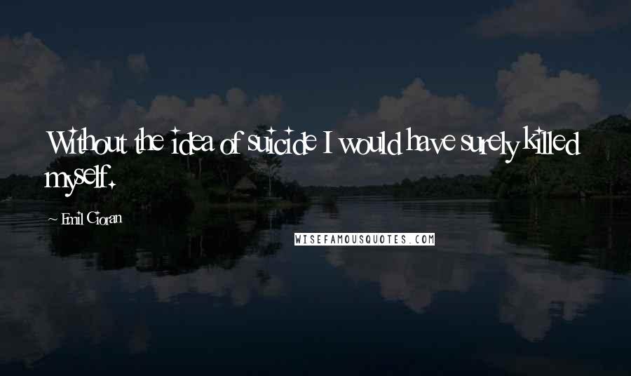 Emil Cioran Quotes: Without the idea of suicide I would have surely killed myself.