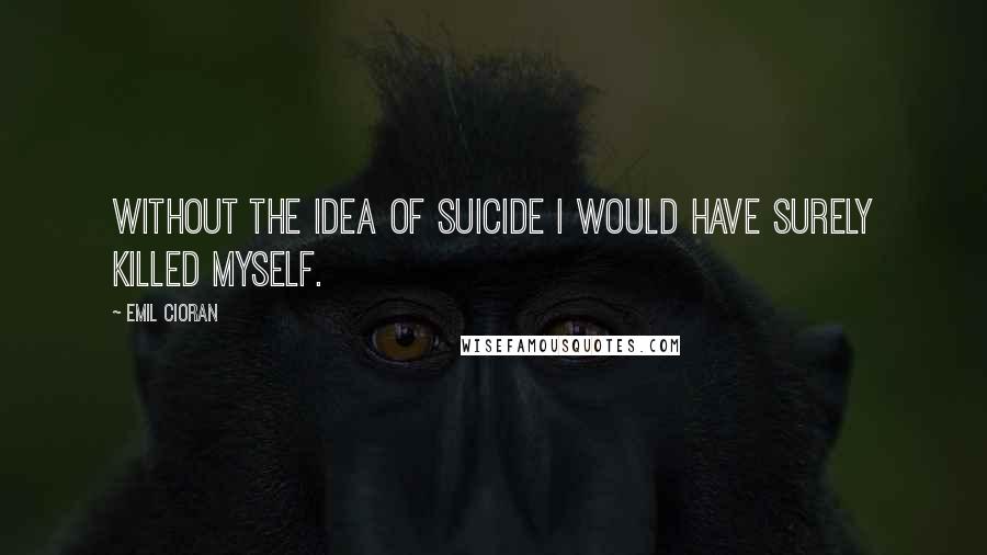 Emil Cioran Quotes: Without the idea of suicide I would have surely killed myself.