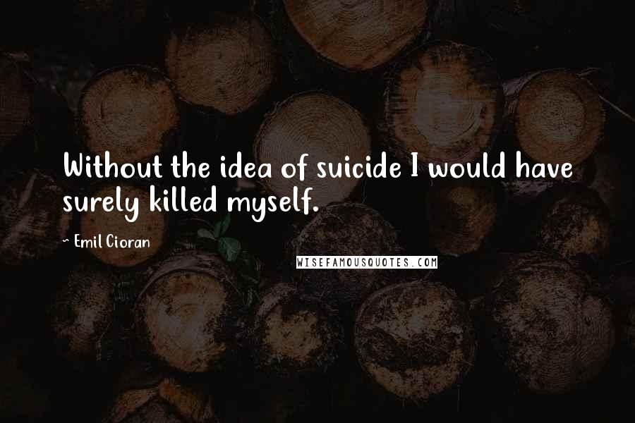 Emil Cioran Quotes: Without the idea of suicide I would have surely killed myself.