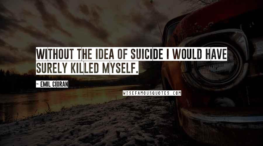 Emil Cioran Quotes: Without the idea of suicide I would have surely killed myself.