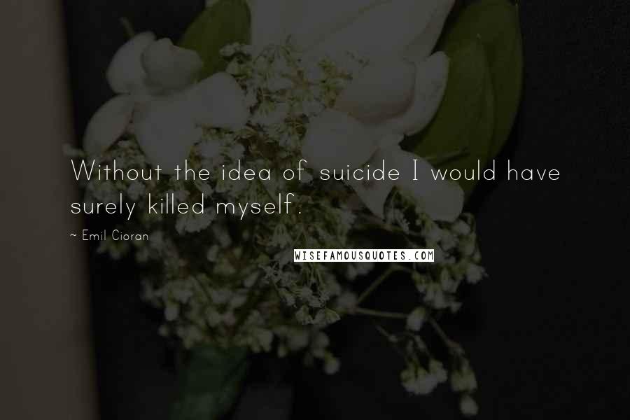 Emil Cioran Quotes: Without the idea of suicide I would have surely killed myself.