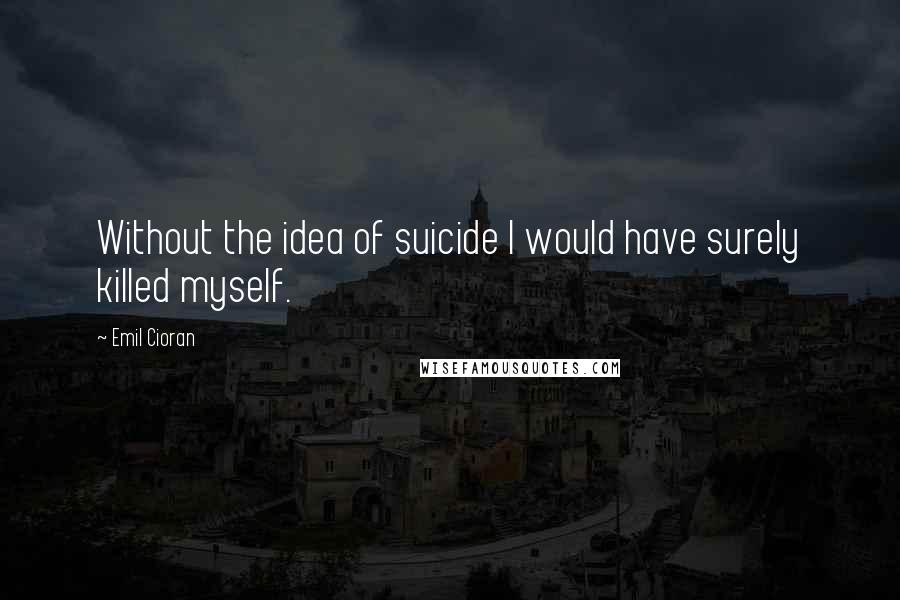 Emil Cioran Quotes: Without the idea of suicide I would have surely killed myself.