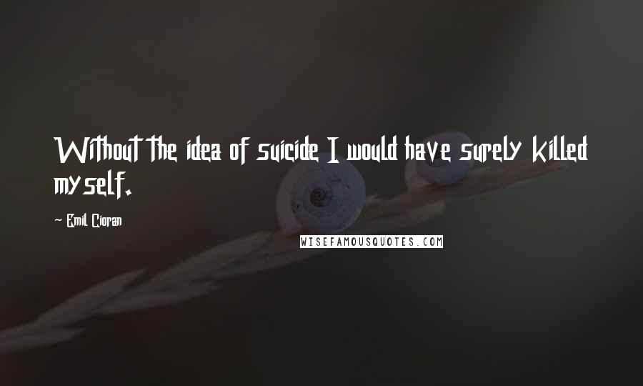 Emil Cioran Quotes: Without the idea of suicide I would have surely killed myself.