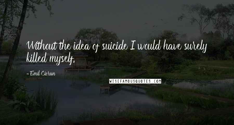 Emil Cioran Quotes: Without the idea of suicide I would have surely killed myself.