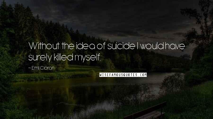 Emil Cioran Quotes: Without the idea of suicide I would have surely killed myself.