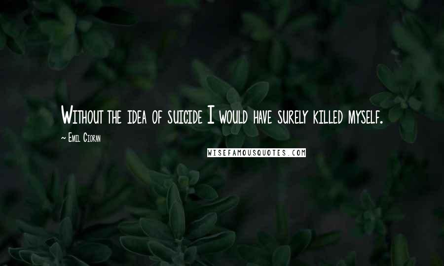 Emil Cioran Quotes: Without the idea of suicide I would have surely killed myself.