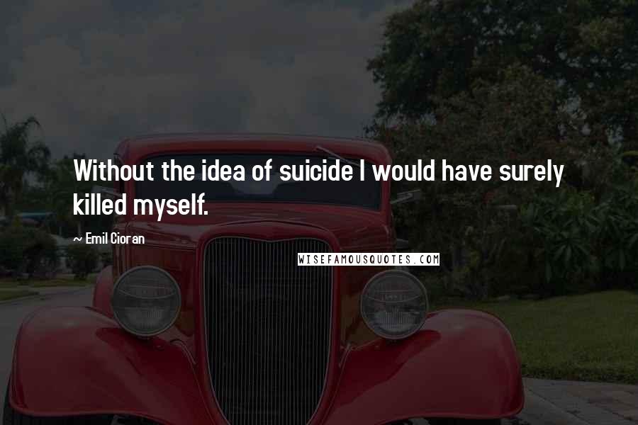 Emil Cioran Quotes: Without the idea of suicide I would have surely killed myself.