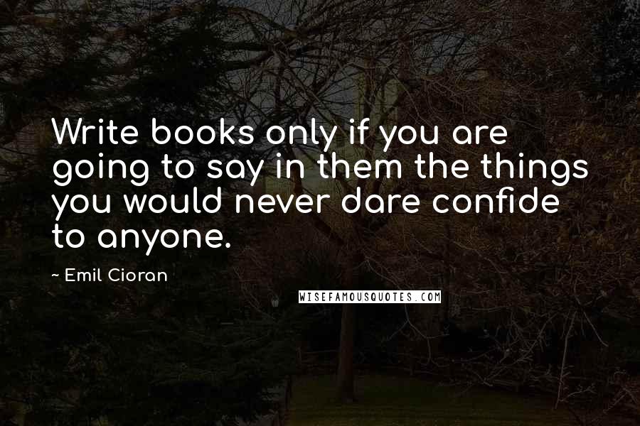 Emil Cioran Quotes: Write books only if you are going to say in them the things you would never dare confide to anyone.