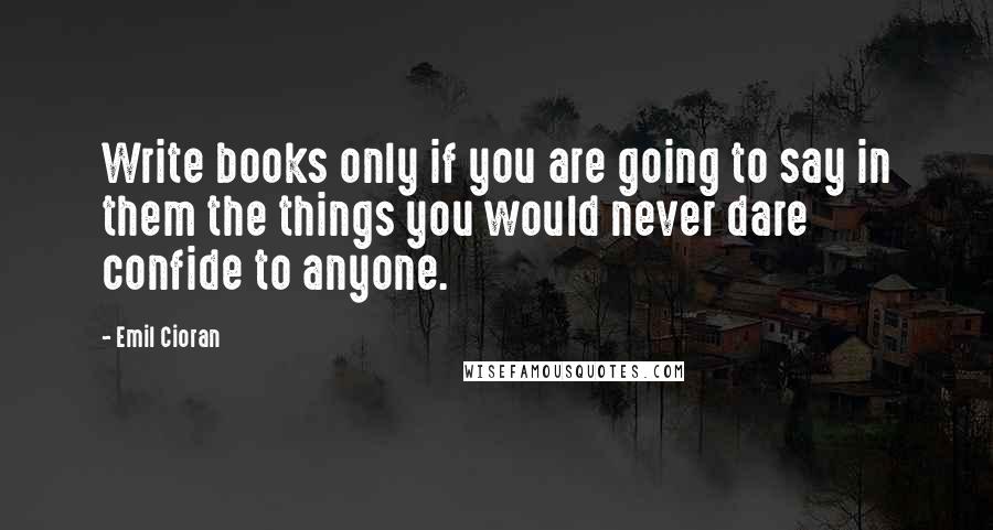 Emil Cioran Quotes: Write books only if you are going to say in them the things you would never dare confide to anyone.