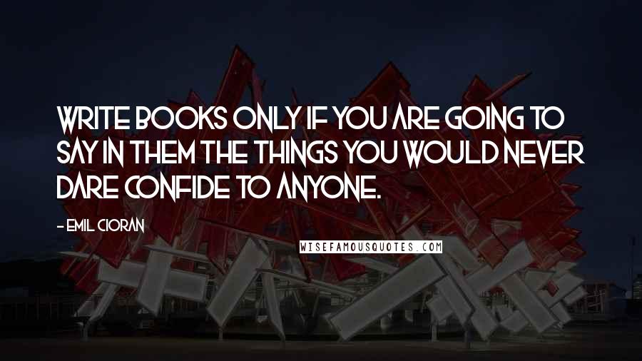 Emil Cioran Quotes: Write books only if you are going to say in them the things you would never dare confide to anyone.