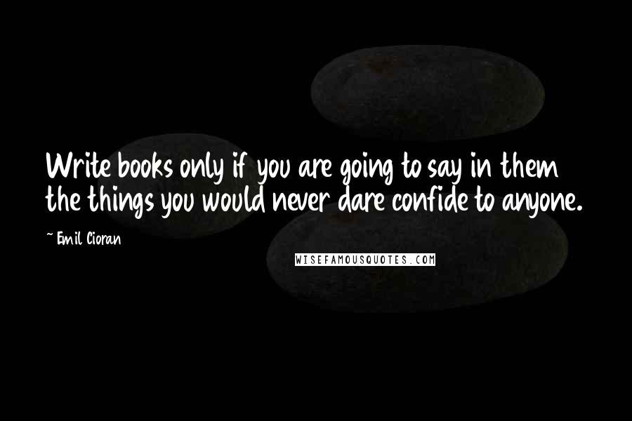 Emil Cioran Quotes: Write books only if you are going to say in them the things you would never dare confide to anyone.