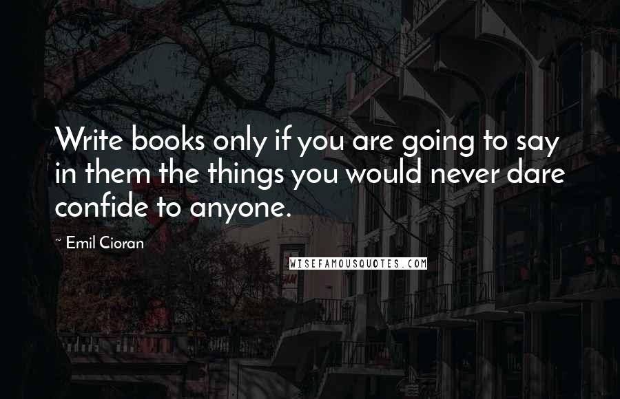 Emil Cioran Quotes: Write books only if you are going to say in them the things you would never dare confide to anyone.