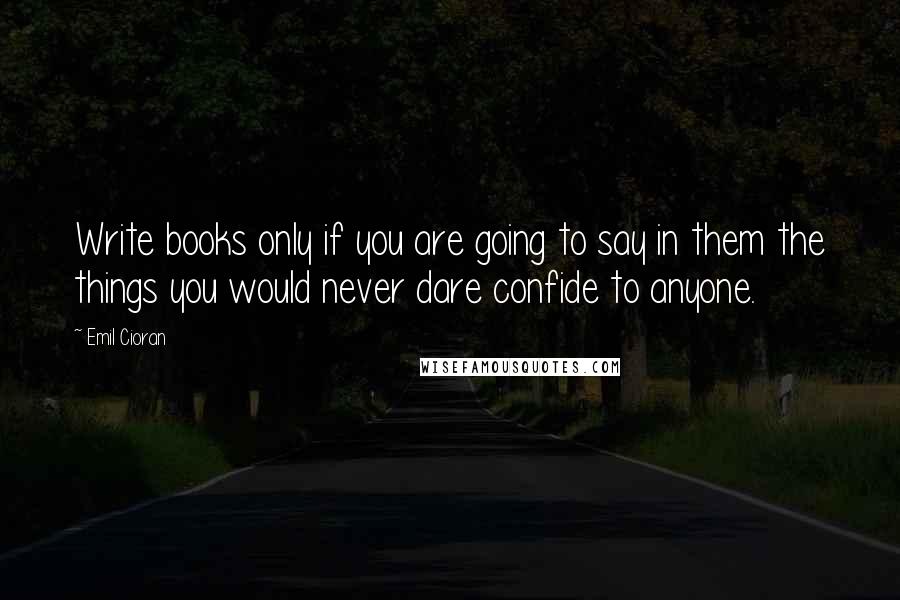 Emil Cioran Quotes: Write books only if you are going to say in them the things you would never dare confide to anyone.