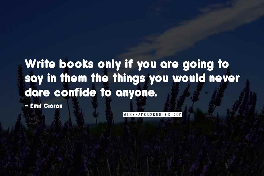 Emil Cioran Quotes: Write books only if you are going to say in them the things you would never dare confide to anyone.