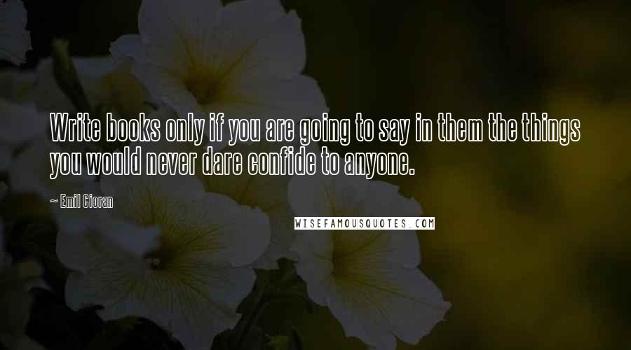 Emil Cioran Quotes: Write books only if you are going to say in them the things you would never dare confide to anyone.