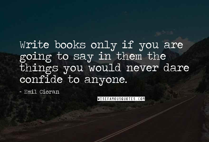 Emil Cioran Quotes: Write books only if you are going to say in them the things you would never dare confide to anyone.