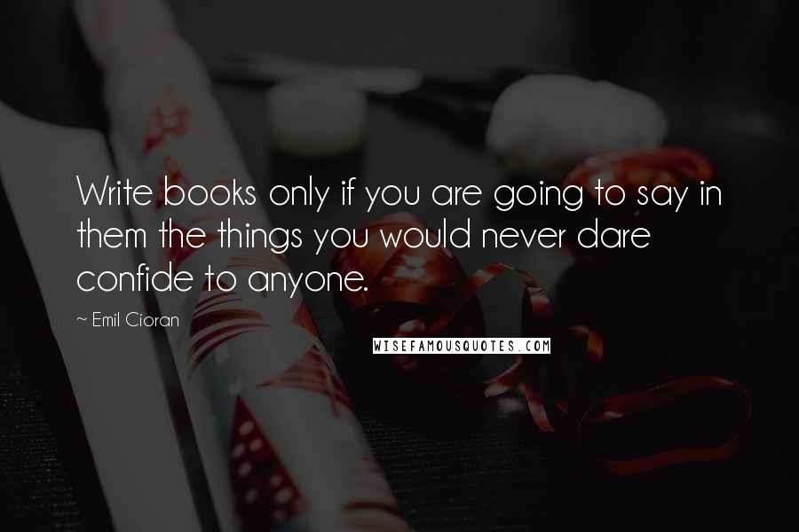 Emil Cioran Quotes: Write books only if you are going to say in them the things you would never dare confide to anyone.